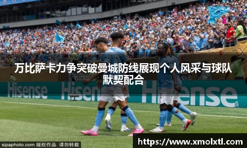 万比萨卡力争突破曼城防线展现个人风采与球队默契配合